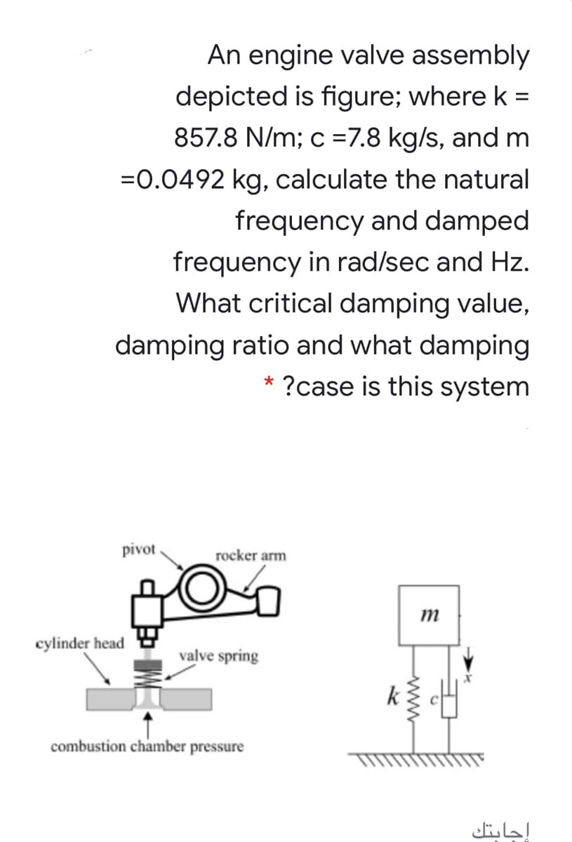 An engine valve assembly
depicted is figure; where k =
%3D
857.8 N/m; c =7.8 kg/s, and m
=0.0492 kg, calculate the natural
frequency and damped
frequency in rad/sec and Hz.
What critical damping value,
damping ratio and what damping
?case is this system
*
pivot.
rocker arm
m
cylinder head
valve spring
k
combustion chamber pressure
إجابتك
www
