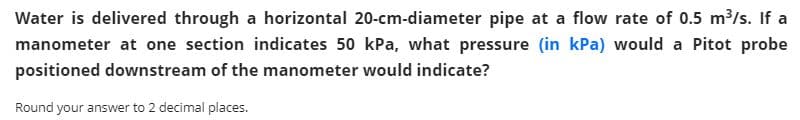 Water is delivered through a horizontal 20-cm-diameter pipe at a flow rate of 0.5 m³/s. If a
manometer at one section indicates 50 kPa, what pressure (in kPa) would a Pitot probe
positioned downstream of the manometer would indicate?
Round your answer to 2 decimal places.
