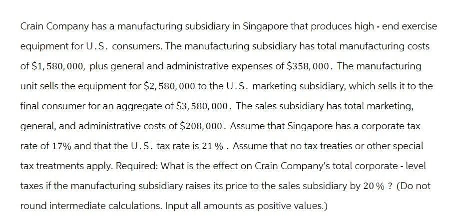 Crain Company has a manufacturing subsidiary in Singapore that produces high-end exercise
equipment for U.S. consumers. The manufacturing subsidiary has total manufacturing costs
of $1,580,000, plus general and administrative expenses of $358,000. The manufacturing
unit sells the equipment for $2,580,000 to the U.S. marketing subsidiary, which sells it to the
final consumer for an aggregate of $3,580,000. The sales subsidiary has total marketing,
general, and administrative costs of $208,000. Assume that Singapore has a corporate tax
rate of 17% and that the U.S. tax rate is 21%. Assume that no tax treaties or other special
tax treatments apply. Required: What is the effect on Crain Company's total corporate - level
taxes if the manufacturing subsidiary raises its price to the sales subsidiary by 20% ? (Do not
round intermediate calculations. Input all amounts as positive values.)