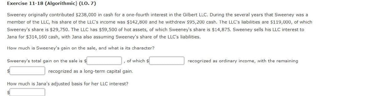 Exercise 11-18 (Algorithmic) (LO. 7)
Sweeney originally contributed $238,000 in cash for a one-fourth interest in the Gilbert LLC. During the several years that Sweeney was a
member of the LLC, his share of the LLC's income was $142,800 and he withdrew $95,200 cash. The LLC's liabilities are $119,000, of which
Sweeney's share is $29,750. The LLC has $59,500 of hot assets, of which Sweeney's share is $14,875. Sweeney sells his LLC interest to
Jana for $314,160 cash, with Jana also assuming Sweeney's share of the LLC's liabilities.
How much is Sweeney's gain on the sale, and what is its character?
Sweeney's total gain on the sale is $
of which $
recognized as a long-term capital gain.
How much is Jana's adjusted basis for her LLC interest?
recognized as ordinary income, with the remaining