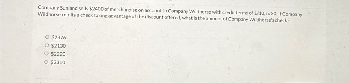 Company Sunland sells $2400 of merchandise on account to Company Wildhorse with credit terms of 1/10, n/30. If Company
Wildhorse remits a check taking advantage of the discount offered, what is the amount of Company Wildhorse's check?
O $2376
O $2130
O $2220
O $2310