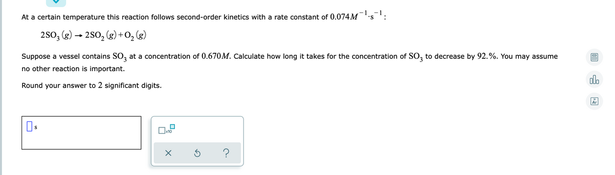 -1
At a certain temperature this reaction follows second-order kinetics with a rate constant of 0.074M
-1
:
S.
2SO, (g) → 2S0, (g) +O, (g)
Suppose a vessel contains SO, at a concentration of 0.670M. Calculate how long it takes for the concentration of SO, to decrease by 92.%. You may assume
no other reaction is important.
olo
Round your answer to 2 significant digits.
Ar
S
x10
