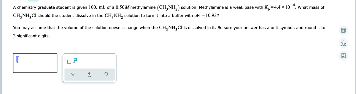 4
A chemistry graduate student is given 100. mL of a 0.50M methylamine (CH,NH,) solution. Methylamine is a weak base with K,=4.4 × 10 *. What mass of
CH,NH,Cl should the student dissolve in the CH, NH, solution to turn it into a buffer with pH = 10.93?
You may assume that the volume of the solution doesn't change when the CH,NH, Cl is dissolved in it. Be sure your answer has a unit symbol, and round it to
2 significant digits.
olo
Ar
x10
