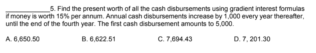 _5. Find the present worth of all the cash disbursements using gradient interest formulas
if money is worth 15% per annum. Annual cash disbursements increase by 1,000 every year thereafter,
until the end of the fourth year. The first cash disbursement amounts to 5,000.
A. 6,650.50
B. 6,622.51
C. 7,694.43
D. 7, 201.30
