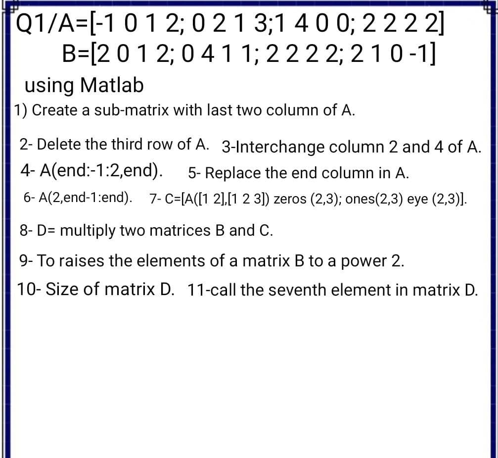 Q1/A=[-101 2; 0 21 3;1 400; 222 2]
B=[201 2; 0 41 1; 222 2; 2 10-1]
using Matlab
1) Create a sub-matrix with last two column of A.
2- Delete the third row of A. 3-Interchange column 2 and 4 of A.
4- A(end:-1:2,end).
5- Replace the end column in A.
6- A(2,end-1:end). 7- C=[A([1 2],[1 2 3) zeros (2,3); ones(2,3) eye (2,3)].
8- D= multiply two matrices B and C.
9- To raises the elements of a matrix B to a power 2.
10- Size of matrix D. 11-call the seventh element in matrix D.
