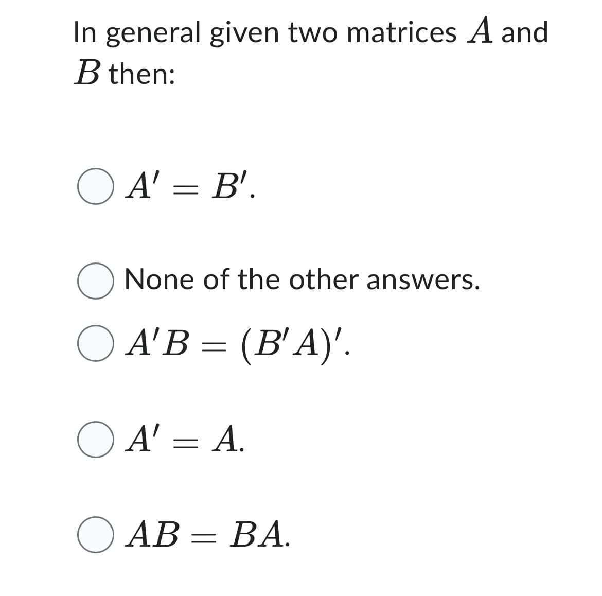 In general given two matrices A and
B then:
A' = B'.
O None of the other answers.
A'B = (B¹A)'.
OA' =
A' = A.
AB=BA.