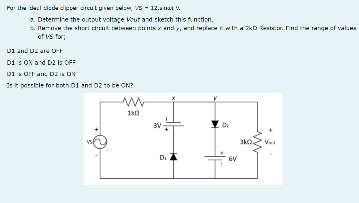 For the ideal-diode clipper circuit given below, VS = 12.sinwt V.
a. Determine the output voltage Vout and sketch this function.
b. Remove the short circuit between points x and y, and replace it with a 2kQ Resistor. Find the range of values
of VS for;
D1 and D2 are OFF
D1 is ON and D2 is OFF
D1 is OFF and D2 is ON
Is it possible for both D1 and D2 to be ON?
1kO
3V
D2
+
VS
3kO
Vout
D1
6V
