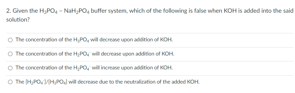 2. Given the H3PO4 - NaH₂PO4 buffer system, which of the following is false when KOH is added into the said
solution?
O The concentration of the H3PO4 will decrease upon addition of KOH.
O The concentration of the H₂PO4 will decrease upon addition of KOH.
O The concentration of the H₂PO4 will increase upon addition of KOH.
O The [H₂PO4]/[H3PO4] will decrease due to the neutralization of the added KOH.