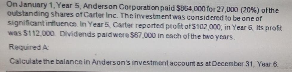 On January 1, Year 5, Anderson Corporation paid $864,000 for 27,000 (20%) ofthe
outstanding shares of Carter Inc. The investment was considered to be one of
significantinfluence. In Year 5, Carter reported profit of $102,000; in Year 6, its profit
was $112.00O. Dividends paidwere $67,000 in each of the two years.
Required A
Calculate the balance in Anderson's investment account as at December 31, Year 6.
