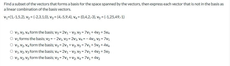 Find a subset of the vectors that forms a basis for the space spanned by the vectors, then express each vector that is not in the basis as
a linear combination of the basis vectors.
V₁=(1,-1,5,2). V₂ = (-2,3,1,0), v3 = (4,-5,9,4), v4 = (0,4,2,-3), vs = (-1,25,49,-1)
V1, V2, V4 form the basis; V3 = 2v1 - V2. V5 = 7V1+4v2 +5V4
O v₁ forms the basis; V2=-2V1, V3 = 2v1. V4 = -4V1. V5 = 7V1
V1, V2, V4 form the basis; V3 = 2v1+V2, V5 = 7V1 +52 +44
V1, V2, V3 form the basis; V4 = 2V1 - V2. V5 = 7V1 + 4V2 + 5V3
V1, V2, V5 form the basis; V3 = 7V1+V2 V4 = 7V1 + 4V2