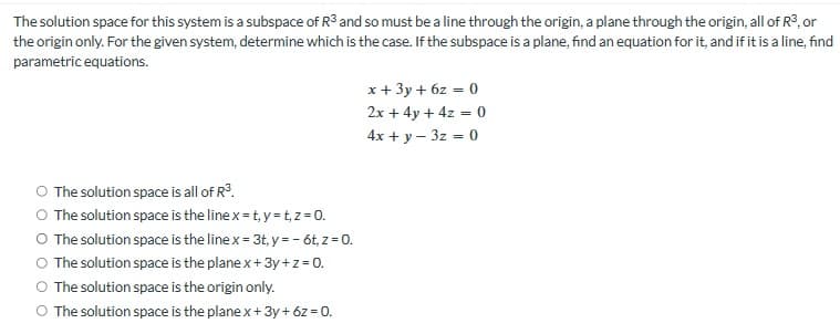 The solution space for this system is a subspace of R3 and so must be a line through the origin, a plane through the origin, all of R³, or
the origin only. For the given system, determine which is the case. If the subspace is a plane, find an equation for it, and if it is a line, find
parametric equations.
x + 3y+6z= 0
2x+4y+4z = 0
4x + y - 3z = 0
O The solution space is all of R³.
O The solution space is the line x-t, y=t,z=0.
O The solution space is the line x=3t, y = - 6t, z=0.
O The solution space is the plane x + 3y+z = 0.
○ The solution space is the origin only.
O The solution space is the plane x + 3y+6z=0.