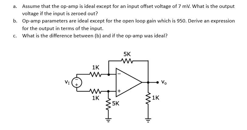a. Assume that the op-amp is ideal except for an input offset voltage of 7 mV. What is the output
voltage if the input is zeroed out?
b. Op-amp parameters are ideal except for the open loop gain which is 950. Derive an expression
for the output in terms of the input.
What is the difference between (b) and if the op-amp was ideal?
C.
VI
1K
www
1K
M"
+
5K
5K
www
+₁
1K
Vo
