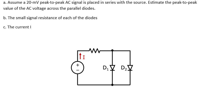 a. Assume a 20-mV peak-to-peak AC signal is placed in series with the source. Estimate the peak-to-peak
value of the AC voltage across the parallel diodes.
b. The small signal resistance of each of the diodes
c. The current I
tI
+
D₁V D₂V