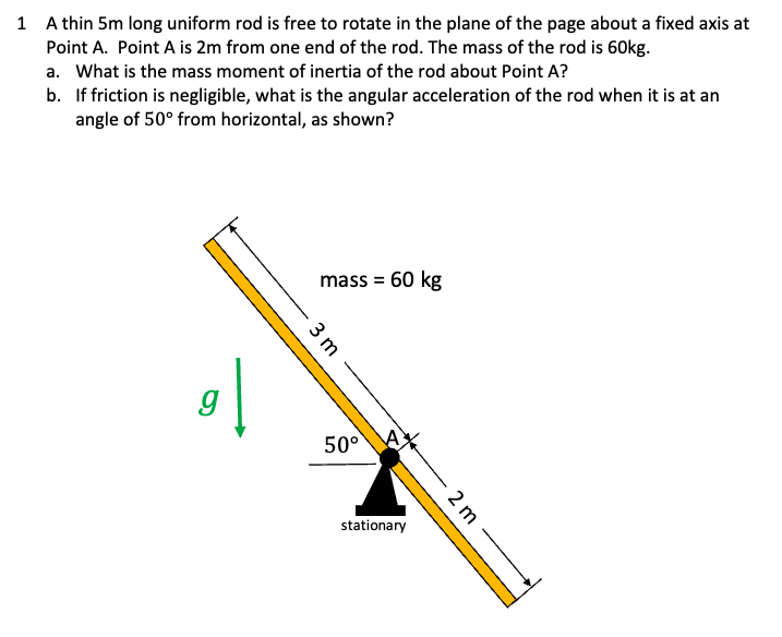 1 A thin 5m long uniform rod is free to rotate in the plane of the page about a fixed axis at
Point A. Point A is 2m from one end of the rod. The mass of the rod is 60kg.
a. What is the mass moment of inertia of the rod about Point A?
b. If friction is negligible, what is the angular acceleration of the rod when it is at an
angle of 50° from horizontal, as shown?
gl
9
mass = 60 kg
3 m
50° A
stationary
2 m