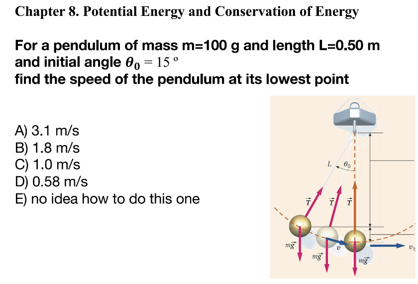 Chapter 8. Potential Energy and Conservation of Energy
For a pendulum of mass m=100 g and length L=0.50 m
and initial angle 0o = 15 °
find the speed of the pendulum at its lowest point
A) 3.1 m/s
B) 1.8 m/s
C) 1.0 m/s
D) 0.58 m/s
E) no idea how to do this one
mg
T
mg
T
V
00
T
mg
DE