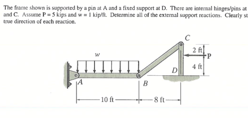 The frame shown is supported by a pin at A and a fixed support at D. There are internal hinges/pins at
and C. Assume P = 5 kips and w = 1 kip/ft. Determine all of the external support reactions. Clearly st
true direction of each reaction.
W
10 ft
B
-8 ft-
D
2 ft
4 ft
-P