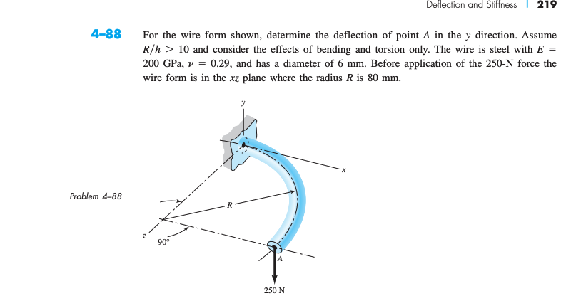 4-88
Problem 4-88
For the wire form shown, determine the deflection of point A in the y direction. Assume
R/h 10 and consider the effects of bending and torsion only. The wire is steel with E =
200 GPa, v = 0.29, and has a diameter of 6 mm. Before application of the 250-N force the
wire form is in the xz plane where the radius R is 80 mm.
90°
R
Deflection and Stiffness 219
250 N