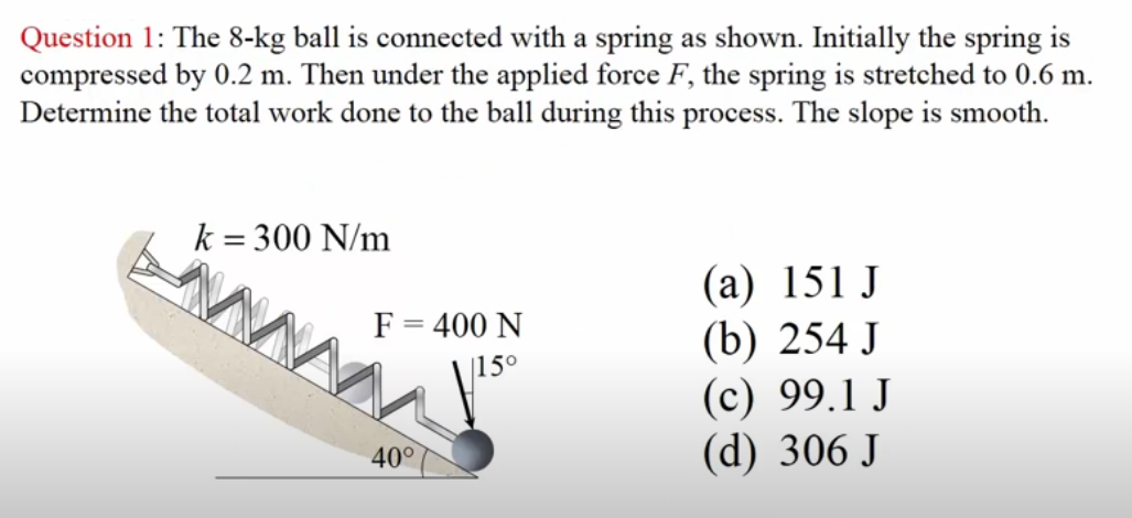 Question 1: The 8-kg ball is connected with a spring as shown. Initially the spring is
compressed by 0.2 m. Then under the applied force F, the spring is stretched to 0.6 m.
Determine the total work done to the ball during this process. The slope is smooth.
k = 300 N/m
F = 400 N
15°
40°
(a) 151 J
(b) 254 J
(c) 99.1 J
(d) 306 J