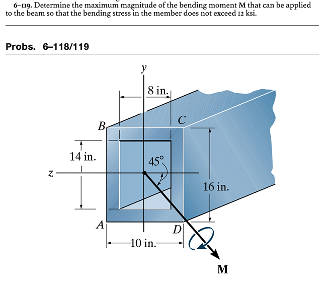 6-119. Determine the maximum magnitude of the bending moment M that can be applied
to the beam so that the bending stress in the member does not exceed 12 ksi.
Probs. 6-118/119
Z
B
14 in.
A
y
8 in.
45°
-10 in.
C
D
16 in.
M