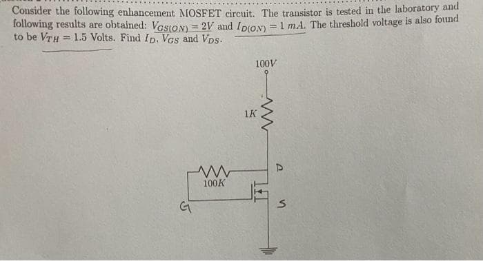 Consider the following enhancement MOSFET circuit. The transistor is tested in the laboratory and
following results are obtained: VGSION) = 2V and ID(ON) = 1 mA. The threshold voltage is also found
to be VTH= 1.5 Volts. Find ID. Vos and VDs.
G
www
100K
100V
1K
P
S