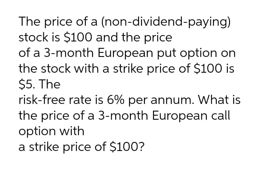 The price of a (non-dividend-paying)
stock is $100 and the price
of a 3-month European put option on
the stock with a strike price of $100 is
$5. The
risk-free rate is 6% per annum. What is
the price of a 3-month European call
option with
a strike price of $100?