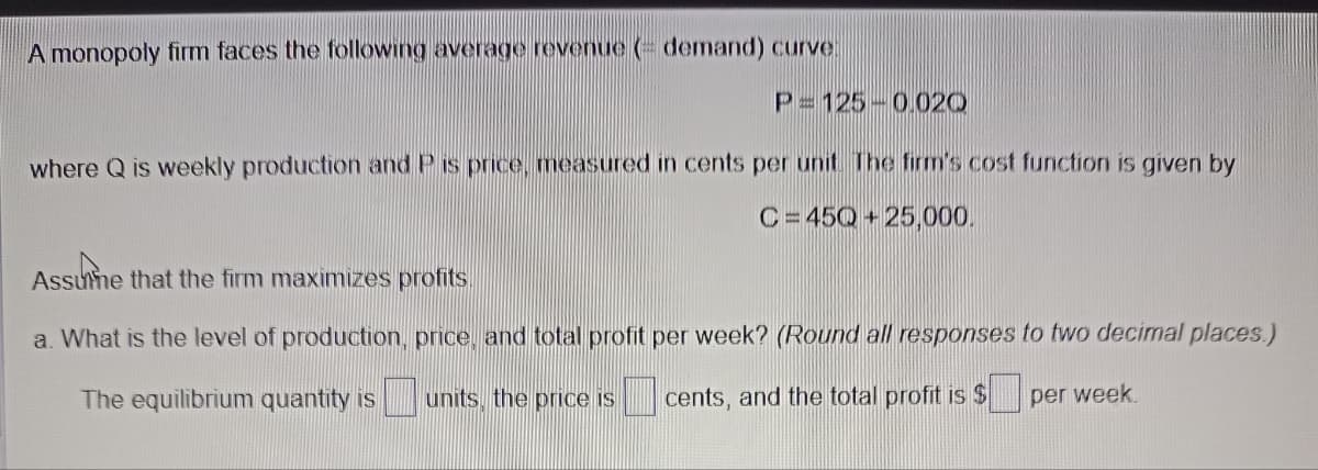 A monopoly firm faces the following average revenue demand) curve
P= 125 0.020
where Q is weekly production and P is price, measured in cents per unit. The firm's cost function is given by
C=45Q+25,000.
Assume that the firm maximizes profits
a. What is the level of production, price, and total profit per week? (Round all responses to two decimal places.)
The equilibrium quantity is units, the price is cents, and the total profit is $
per week.