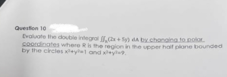 Question 10
Evaluate the double integral ff (2x+5y) dA by changing to polar
coordinates where R is the region in the upper half plane bounded
by the circles x2+y²=1 and x2+y²=9.