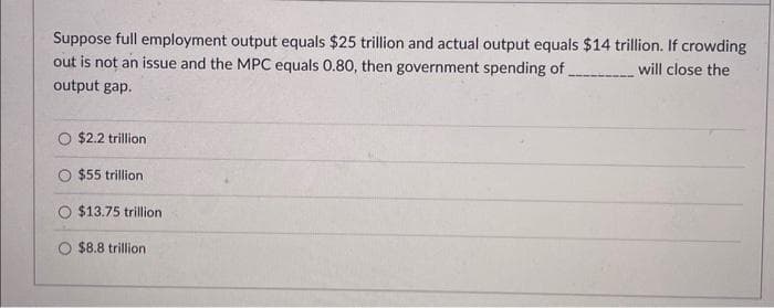 Suppose full employment output equals $25 trillion and actual output equals $14 trillion. If crowding
out is not an issue and the MPC equals 0.80, then government spending of ..........will close the
output gap.
O $2.2 trillion
$55 trillion
$13.75 trillion
$8.8 trillion.