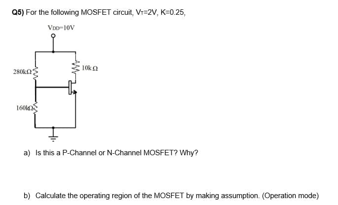 Q5) For the following MOSFET circuit, V₁=2V, K=0.25,
VDD=10V
280ΚΩ
160k
10ΚΩ
a) Is this a P-Channel or N-Channel MOSFET? Why?
b) Calculate the operating region of the MOSFET by making assumption. (Operation mode)