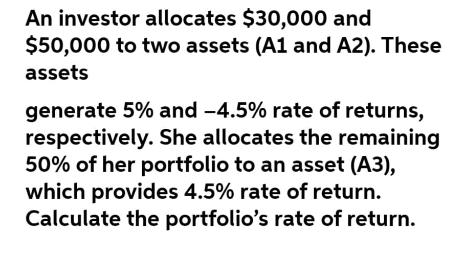 An investor allocates $30,000 and
$50,000 to two assets (A1 and A2). These
assets
generate 5% and -4.5% rate of returns,
respectively. She allocates the remaining
50% of her portfolio to an asset (A3),
which provides 4.5% rate of return.
Calculate the portfolio's rate of return.