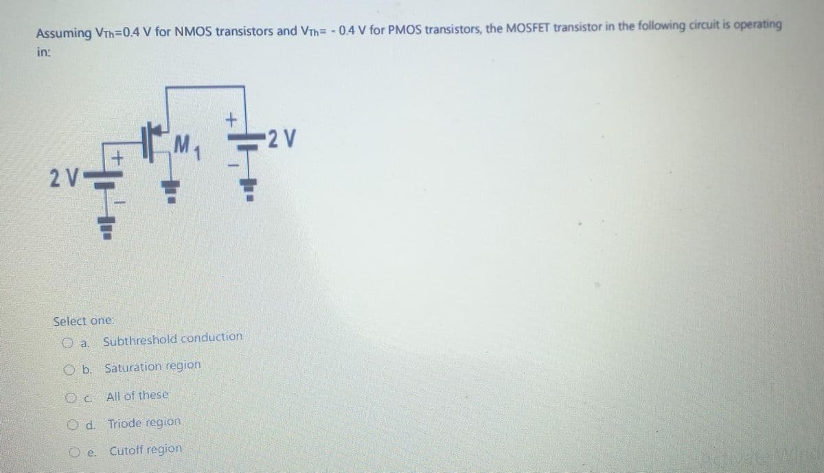 Assuming VTh=0.4 V for NMOS transistors and VTh= -0.4 V for PMOS transistors, the MOSFET transistor in the following circuit is operating
in:
2 V
Select one.
Oa.
Ob. Saturation region
OC
Od. Triode region
e. Cutoff region
Subthreshold conduction
All of these
-2 V