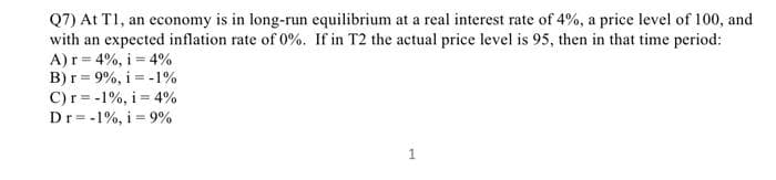 Q7) At T1, an economy is in long-run equilibrium at a real interest rate of 4%, a price level of 100, and
with an expected inflation rate of 0%. If in T2 the actual price level is 95, then in that time period:
A) r = 4%, i = 4%
B) r= 9%, i -1%
C) r= -1%, i 4%
Dr= -1%, i 9%
1