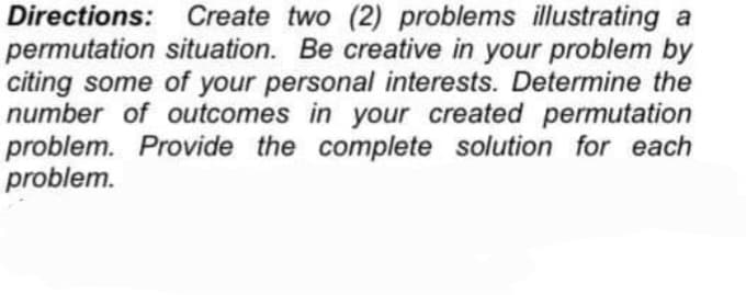 Directions: Create two (2) problems illustrating a
permutation situation. Be creative in your problem by
citing some of your personal interests. Determine the
number of outcomes in your created permutation
problem. Provide the complete solution for each
problem.

