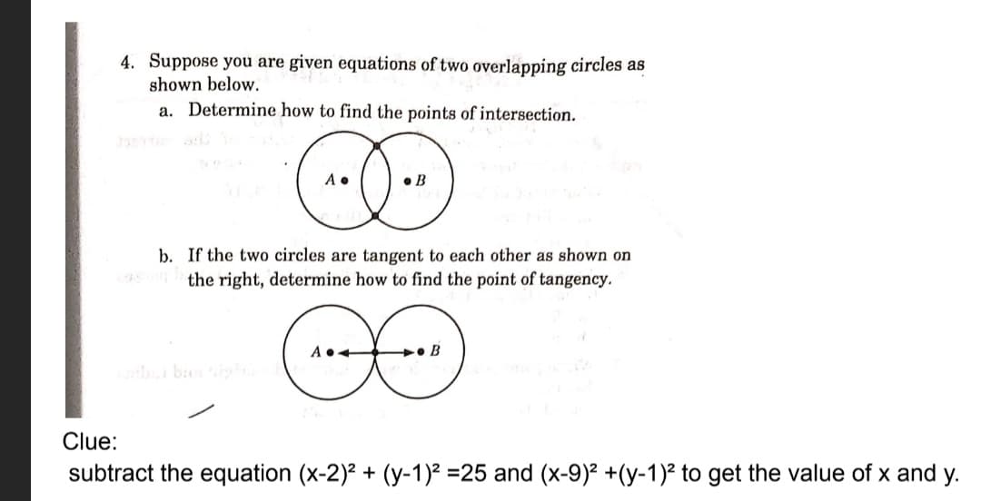 4. Suppose you are given equations of two overlapping circles as
shown below.
a. Determine how to find the points of intersection.
• B
b. If the two circles are tangent to each other as shown on
the right, determine how to find the point of tangency.
+• B
Clue:
subtract the equation (x-2)? + (y-1)² =25 and (x-9)² +(y-1)² to get the value of x and y.
