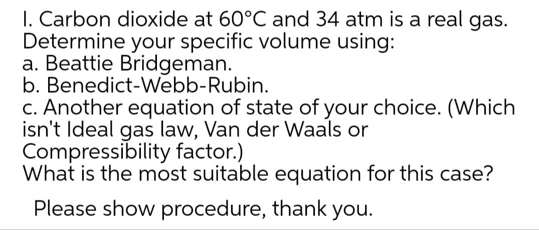 I. Carbon dioxide at 60°C and 34 atm is a real gas.
Determine your specific volume using:
a. Beattie Bridgeman.
b. Benedict-Webb-Rubin.
c. Another equation of state of your choice. (Which
isn't Ideal gas law, Van der Waals or
Compressibility factor.)
What is the most suitable equation for this case?
Please show procedure, thank you.
