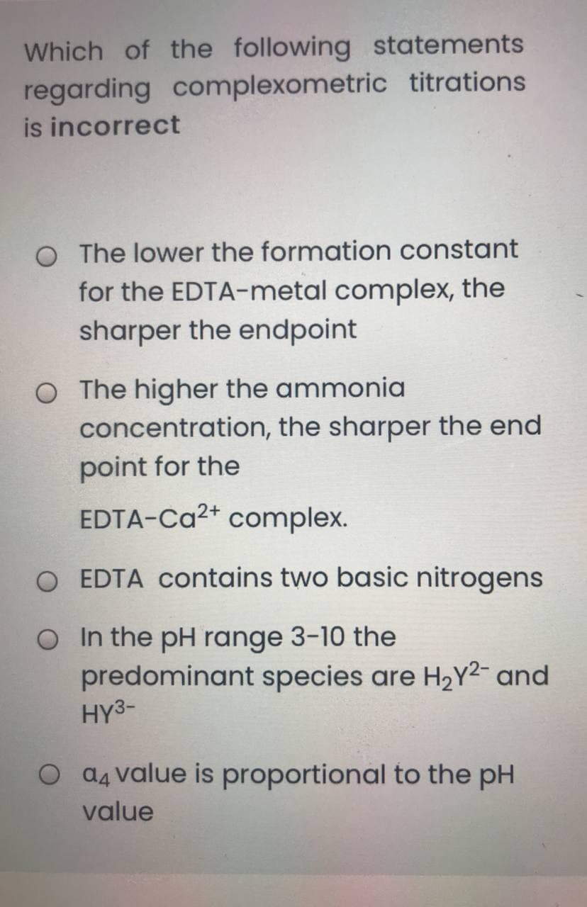 Which of the following statements
regarding complexometric titrations
is incorrect
O The lower the formation constant
for the EDTA-metal complex, the
sharper the endpoint
O The higher the ammonia
concentration, the sharper the end
point for the
EDTA-Ca2* complex.
EDTA contains two basic nitrogens
O In the pH range 3-10 the
predominant species are H2Y²¯ and
HY3-
O a4 value is proportional to the pH
value
