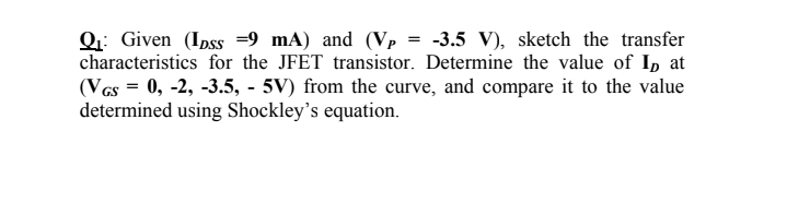 Q: Given (Ipss =9 mA) and (Vp = -3.5 V), sketch the transfer
characteristics for the JFET transistor. Determine the value of I, at
(Vas = 0, -2, -3.5, - 5V) from the curve, and compare it to the value
determined using Shockley's equation.
