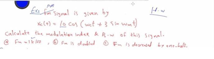 Hiw
)
Exs fom Signal is given by
Xe (+) = 10 cos (wet + 3 Sin wmt)
Calculate the wmadulation Inder & R-w of this Signal.
O Fm IS doubled
%3D
@ Fm -Ik 4
O Fm is deresed by ane-hale.
