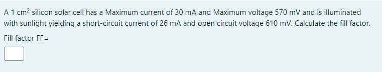 A 1 cm? silicon solar cell has a Maximum current of 30 mA and Maximum voltage 570 mV and is illuminated
with sunlight yielding a short-circuit current of 26 mA and open circuit voltage 610 mV. Calculate the fill factor.
Fill factor FF=
