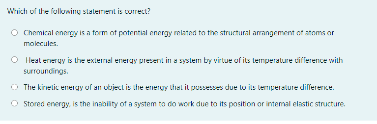 Which of the following statement is correct?
Chemical energy is a form of potential energy related to the structural arrangement of atoms or
molecules.
Heat energy is the external energy present in a system by virtue of its temperature difference with
surroundings.
The kinetic energy of an object is the energy that it possesses due to its temperature difference.
Stored energy, is the inability of a system to do work due to its position or internal elastic structure.
