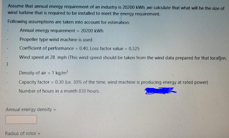 Assume that annual energy requirement of an industry is 20200 kWh ,we calculate that what will be the size of
wind turbine that is required to be installed to meet the energy requirement.
Following assumptions are taken into account for estimation:
Annual energy requirement = 20200 kWh
%3D
Propeller type wind machine is used
Coefficient of performance = 0.40, Loss factor value = 0,325
%3D
Wind speed at 28 mph (This wind speed should be taken from the wind data prepared for that locatfon.
Density of air = 1 kg/m
Capacity factor = 0.30 (i.e. 30% of the time, wind machine is producing energy at rated power)
Number of hours in a month 830 hours.
Annual energy density =
%3D
Radius of rotor =
