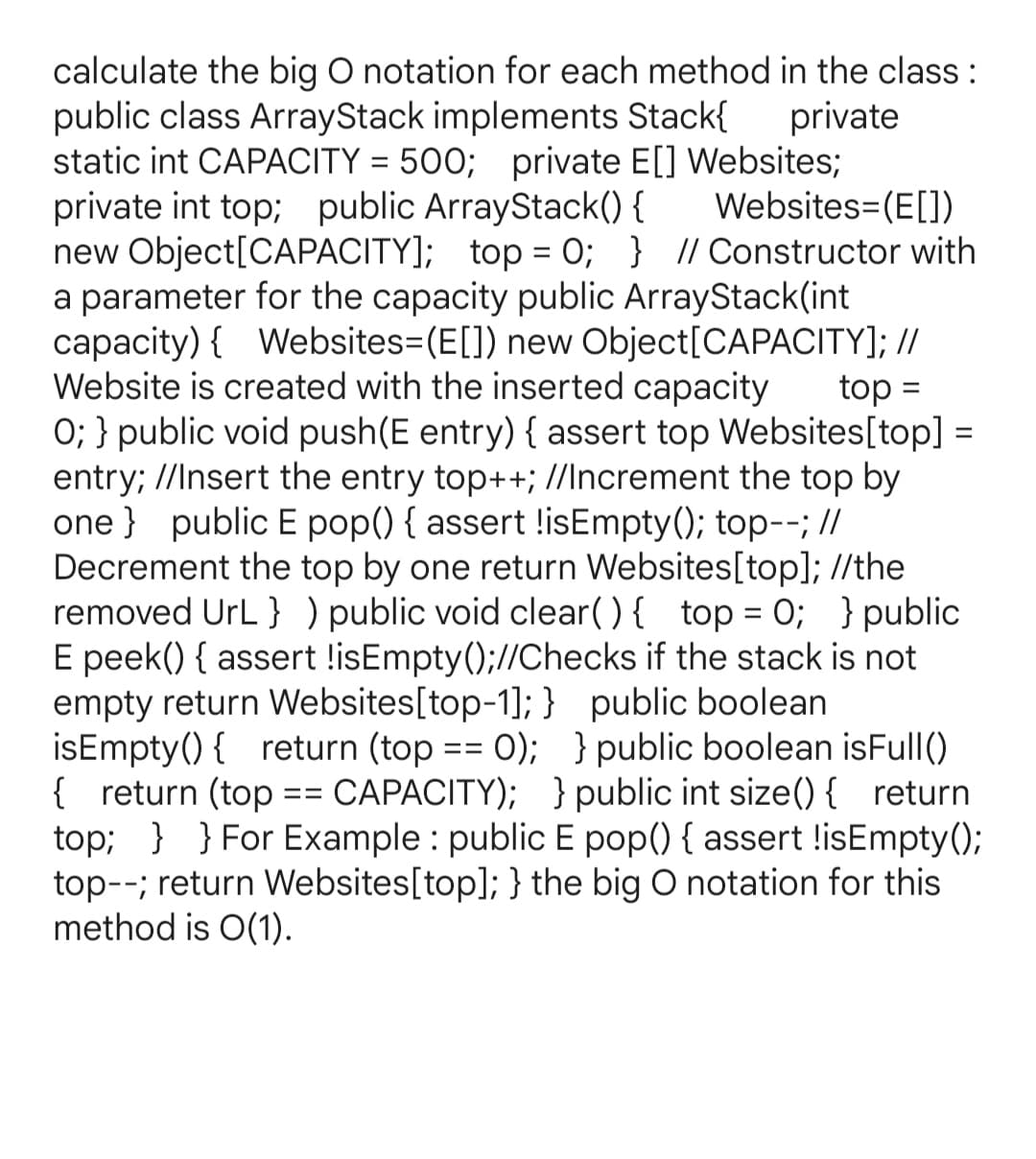 calculate the big O notation for each method in the class :
public class ArrayStack implements Stack{
static int CAPACITY
private
500; private E[] Websites;
Websites=(E[])
private int top; public ArrayStack() {
new Object[CAPACITY]; top = 0; } // Constructor with
a parameter for the capacity public ArrayStack(int
capacity) { Websites=(E[]) new Object[CAPACITY]; //
Website is created with the inserted capacity
0; } public void push(E entry) { assert top Websites[top] =
entry; //Insert the entry top++; //Increment the top by
one } public E pop() { assert !isEmpty(); top--; //
Decrement the top by one return Websites[top]; //the
removed UrL } ) public void clear() { top = 0; }public
E peek() { assert !isEmpty();//Checks if the stack is not
empty return Websites[top-1]; } public boolean
isEmpty() { return (top == 0); }public boolean isFull()
{ return (top == CAPACITY); }public int size(){ return
top; } } For Example : public E pop() { assert !isEmpty();
top--; return Websites[top]; } the big O notation for this
method is O(1).
top =

