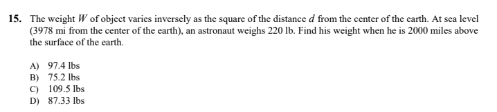 15. The weight W of object varies inversely as the square of the distance d from the center of the earth. At sea level
(3978 mi from the center of the earth), an astronaut weighs 220 lb. Find his weight when he is 2000 miles above
the surface of the earth.
A) 97.4 lbs
B) 75.2 lbs
C) 109.5 lbs
D) 87.33 lbs
