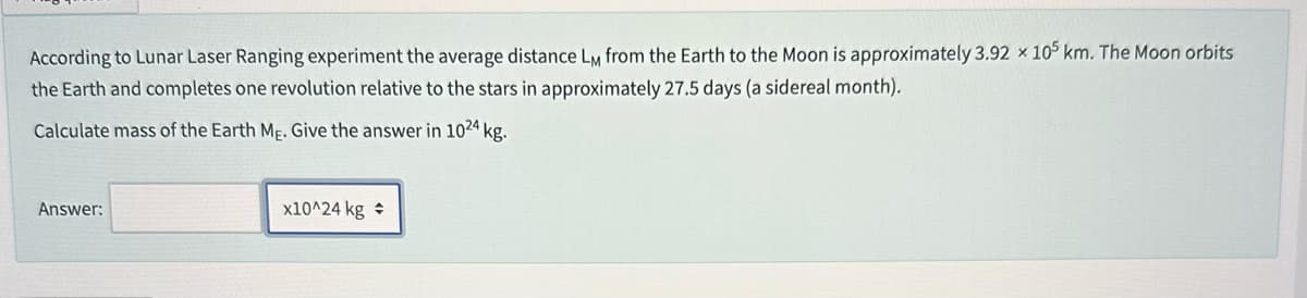 According to Lunar Laser Ranging experiment the average distance LM from the Earth to the Moon is approximately 3.92 x 105 km. The Moon orbits
the Earth and completes one revolution relative to the stars in approximately 27.5 days (a sidereal month).
Calculate mass of the Earth Me. Give the answer in 1024 kg.
Answer:
x10^24 kg