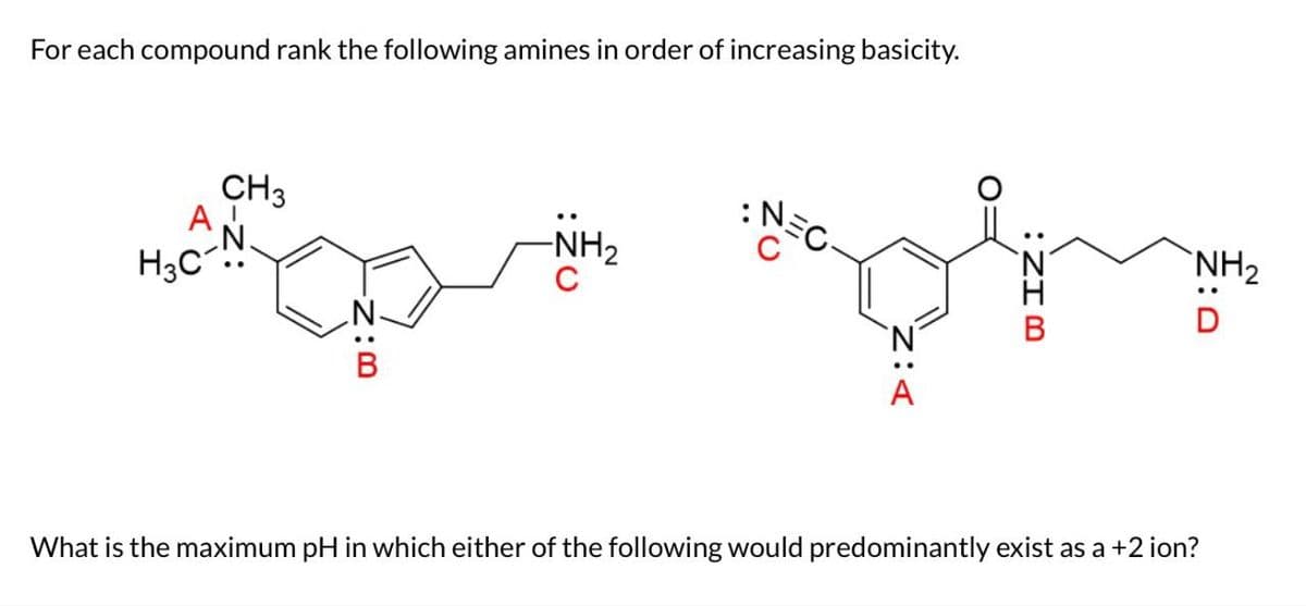 For each compound rank the following amines in order of increasing basicity.
:
CH3
NEC
NH2
A
H3C
-NH2
C
D
What is the maximum pH in which either of the following would predominantly exist as a +2 ion?