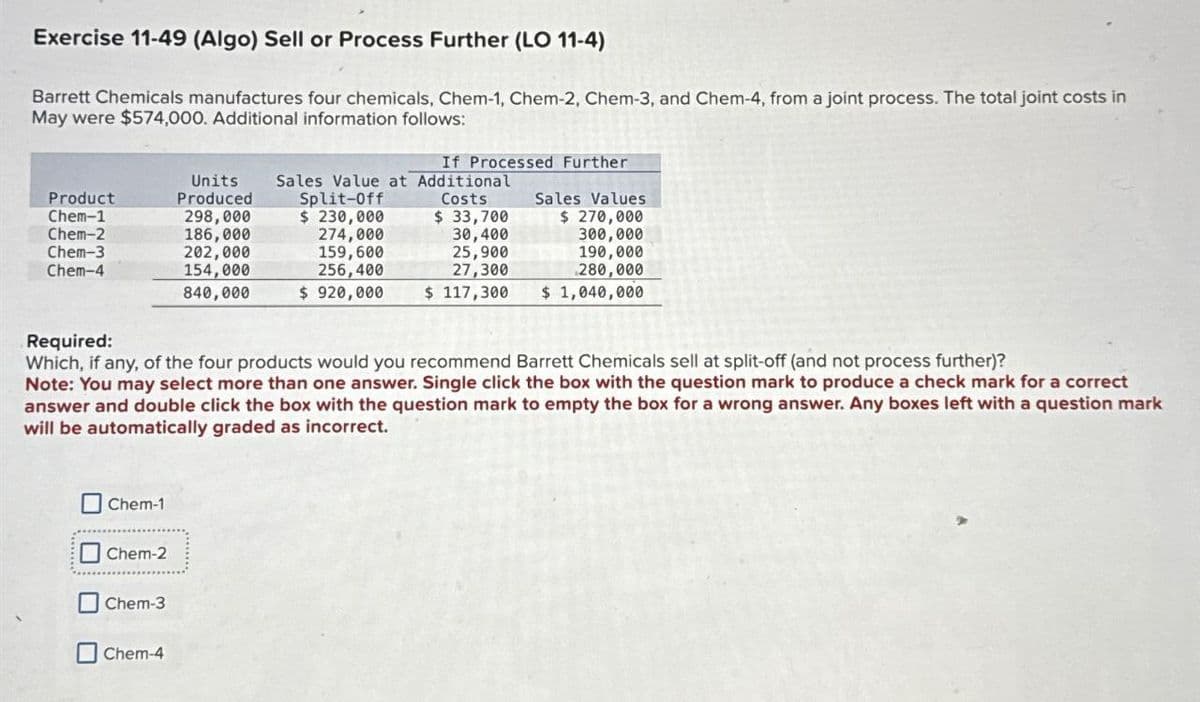 Exercise 11-49 (Algo) Sell or Process Further (LO 11-4)
Barrett Chemicals manufactures four chemicals, Chem-1, Chem-2, Chem-3, and Chem-4, from a joint process. The total joint costs in
May were $574,000. Additional information follows:
Product
Chem-1
Units
Produced
298,000
Split-Off
$ 230,000
Chem-2
186,000
274,000
If Processed Further
Sales Value at Additional
Costs
Sales Values
$ 33,700
30,400
$ 270,000
300,000
Chem-3
Chem-4
202,000
154,000
840,000
159,600
256,400
$920,000
25,900
27,300
190,000
280,000
$ 117,300
$ 1,040,000
Required:
Which, if any, of the four products would you recommend Barrett Chemicals sell at split-off (and not process further)?
Note: You may select more than one answer. Single click the box with the question mark to produce a check mark for a correct
answer and double click the box with the question mark to empty the box for a wrong answer. Any boxes left with a question mark
will be automatically graded as incorrect.
Chem-1
Chem-2
Chem-3
Chem-4
