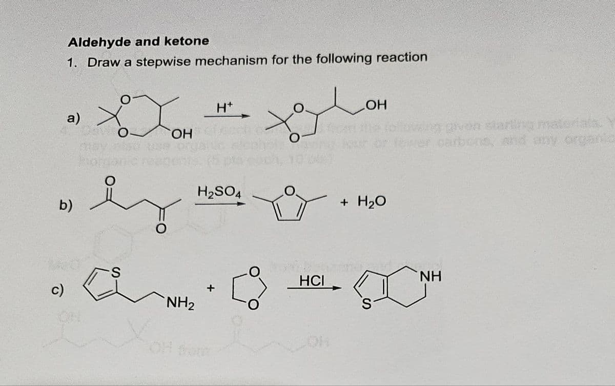 c)
b)
Aldehyde and ketone
1. Draw a stepwise mechanism for the following reaction
H+
LOH
a)
OH
O
H2SO4
NH2
OH from
+ H2O
wing given starting materials. Y
carbons, and any organic
HCI
NH