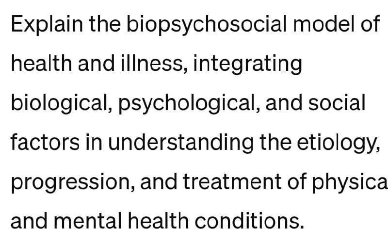 Explain the biopsychosocial model of
health and illness, integrating
biological, psychological, and social
factors in understanding the etiology,
progression, and treatment of physica
and mental health conditions.