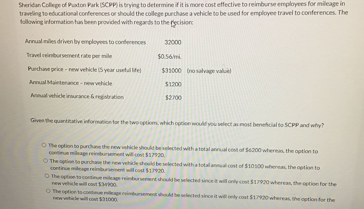 Sheridan College of Puxton Park (SCPP) is trying to determine if it is more cost effective to reimburse employees for mileage in
traveling to educational conferences or should the college purchase a vehicle to be used for employee travel to conferences. The
following information has been provided with regards to the decision:
Annual miles driven by employees to conferences
32000
Travel reimbursement rate per mile
$0.56/mi.
Purchase price - new vehicle (5 year useful life)
$31000 (no salvage value)
Annual Maintenance - new vehicle
Annual vehicle insurance & registration
$1200
$2700
Given the quantitative information for the two options, which option would you select as most beneficial to SCPP and why?
O The option to purchase the new vehicle should be selected with a total annual cost of $6200 whereas, the option to
continue mileage reimbursement will cost $17920.
O The option to purchase the new vehicle should be selected with a total annual cost of $10100 whereas, the option to
continue mileage reimbursement will cost $17920.
O The option to continue mileage reimbursement should be selected since it will only cost $17920 whereas, the option for the
new vehicle will cost $34900.
O The option to continue mileage reimbursement should be selected since it will only cost $17920 whereas, the option for the
new vehicle will cost $31000.