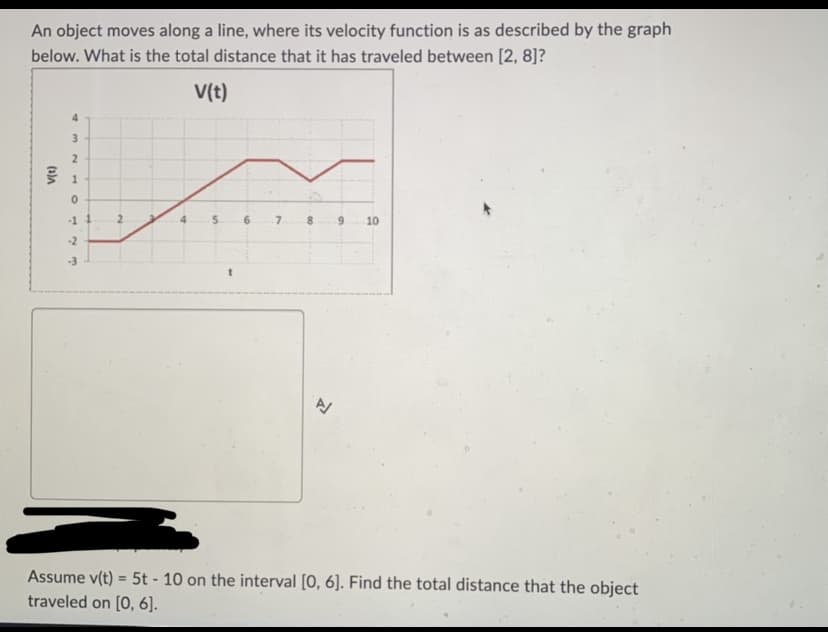 An object moves along a line, where its velocity function is as described by the graph
below. What is the total distance that it has traveled between [2, 8]?
V(t)
v(t)
4
3
2
1
0
-11
-2
-3
4
s
t
6
00
신
6
10
Assume v(t) = 5t - 10 on the interval [0, 6]. Find the total distance that the object
traveled on [0, 6].